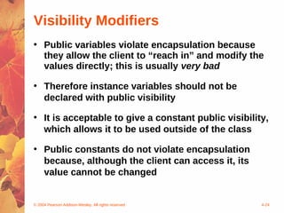 Visibility Modifiers
• Public variables violate encapsulation because
  they allow the client to “reach in” and modify the
  values directly; this is usually very bad

• Therefore instance variables should not be
  declared with public visibility

• It is acceptable to give a constant public visibility,
  which allows it to be used outside of the class

• Public constants do not violate encapsulation
  because, although the client can access it, its
  value cannot be changed


© 2004 Pearson Addison-Wesley. All rights reserved    4-24
 