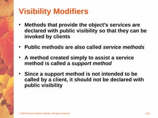 Visibility Modifiers
• Methods that provide the object's services are
  declared with public visibility so that they can be
  invoked by clients
• Public methods are also called service methods

• A method created simply to assist a service
  method is called a support method
• Since a support method is not intended to be
  called by a client, it should not be declared with
  public visibility




© 2004 Pearson Addison-Wesley. All rights reserved     4-25
 
