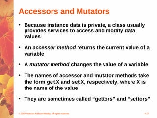 Accessors and Mutators
• Because instance data is private, a class usually
  provides services to access and modify data
  values

• An accessor method returns the current value of a
  variable

• A mutator method changes the value of a variable

• The names of accessor and mutator methods take
  the form getX and setX, respectively, where X is
  the name of the value

• They are sometimes called “gettors” and “settors”

© 2004 Pearson Addison-Wesley. All rights reserved   4-27
 