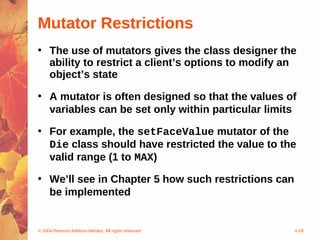 Mutator Restrictions
• The use of mutators gives the class designer the
  ability to restrict a client’s options to modify an
  object’s state

• A mutator is often designed so that the values of
  variables can be set only within particular limits

• For example, the setFaceValue mutator of the
  Die class should have restricted the value to the
  valid range (1 to MAX)

• We’ll see in Chapter 5 how such restrictions can
  be implemented


© 2004 Pearson Addison-Wesley. All rights reserved   4-28
 