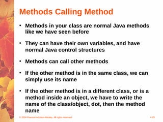Methods Calling Method
• Methods in your class are normal Java methods
  like we have seen before

• They can have their own variables, and have
  normal Java control structures

• Methods can call other methods

• If the other method is in the same class, we can
  simply use its name

• If the other method is in a different class, or is a
  method inside an object, we have to write the
  name of the class/object, dot, then the method
  name
© 2004 Pearson Addison-Wesley. All rights reserved       4-29
 