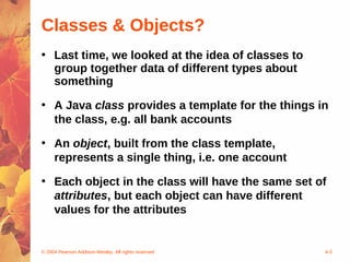 Classes & Objects?
• Last time, we looked at the idea of classes to
  group together data of different types about
  something

• A Java class provides a template for the things in
  the class, e.g. all bank accounts

• An object, built from the class template,
  represents a single thing, i.e. one account

• Each object in the class will have the same set of
  attributes, but each object can have different
  values for the attributes


© 2004 Pearson Addison-Wesley. All rights reserved   4-3
 