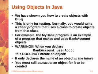 Using Objects in Java
• We have shown you how to create objects with
  Bluej
• This is only for testing. Normally, you would write
  a client program that uses a class to create objects
  from that class
• For example, the MyBank program is an example
  of a program that makes and uses BankAccount
  objects
• WARNING!!! When you declare
               BankAccount userAcct;
  this DOES NOT create an object!
• It only declares the name of an object in the future
• You must still construct an object for it to be
  created
© 2004 Pearson Addison-Wesley. All rights reserved   4-32
 