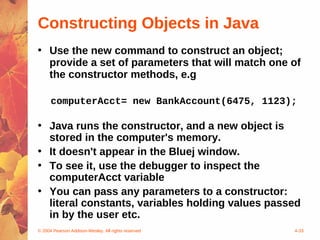Constructing Objects in Java
• Use the new command to construct an object;
  provide a set of parameters that will match one of
  the constructor methods, e.g

      computerAcct= new BankAccount(6475, 1123);

• Java runs the constructor, and a new object is
  stored in the computer's memory.
• It doesn't appear in the Bluej window.
• To see it, use the debugger to inspect the
  computerAcct variable
• You can pass any parameters to a constructor:
  literal constants, variables holding values passed
  in by the user etc.
© 2004 Pearson Addison-Wesley. All rights reserved   4-33
 