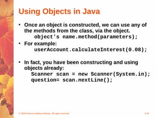 Using Objects in Java
• Once an object is constructed, we can use any of
  the methods from the class, via the object.
      object's name.method(parameters);
• For example:
      userAccount.calculateInterest(0.08);

• In fact, you have been constructing and using
  objects already:
     Scanner scan = new Scanner(System.in);
     question= scan.nextLine();




© 2004 Pearson Addison-Wesley. All rights reserved   4-34
 