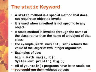 The static Keyword
• A static method is a special method that does
     not require an object to invoke
• It is used when a method is not specific to any
     object
• A static method is invoked through the name of
     the class rather than the name of an object of that
     class
• For example, Math.max(int, int) returns the
     value of the larger of two integer arguments
• Examples of use:
     big = Math.max(a, b);
     System.out.println( big );
• All of your main() programs have been static, so
     you could run them without objects
© 2004 Pearson Addison-Wesley. All rights reserved    4-35
 