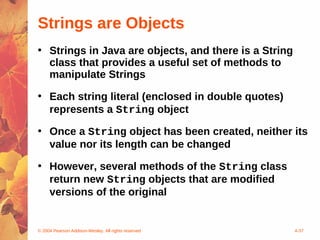 Strings are Objects
• Strings in Java are objects, and there is a String
  class that provides a useful set of methods to
  manipulate Strings

• Each string literal (enclosed in double quotes)
  represents a String object

• Once a String object has been created, neither its
  value nor its length can be changed

• However, several methods of the String class
  return new String objects that are modified
  versions of the original


© 2004 Pearson Addison-Wesley. All rights reserved     4-37
 