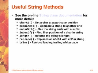 Useful String Methods
• See the on-line String class documentation for
  more details
           charAt() - Get a char at a particular position
           compareTo() - Compare a string to another one
           endsWith() - See if a string ends with a suffix
           indexOf() - Find first position of a char in string
           length() - Returns the string's length
           replace() - Replaces all of ch1 with ch2 in string
           trim() - Remove leading/trailing whitespace




© 2004 Pearson Addison-Wesley. All rights reserved                4-38
 