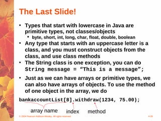 The Last Slide!
• Types that start with lowercase in Java are
  primitive types, not classes/objects
        byte, short, int, long, char, float, double, boolean
• Any type that starts with an uppercase letter is a
  class, and you must construct objects from the
  class, and use class methods
• The String class is one exception, you can do
  String message = “This is a message”;
• Just as we can have arrays or primitive types, we
  can also have arrays of objects. To use the method
  of one object in the array, we do
bankaccountList[8].withdraw(1234, 75.00);

           array name                        index   method
© 2004 Pearson Addison-Wesley. All rights reserved              4-39
 