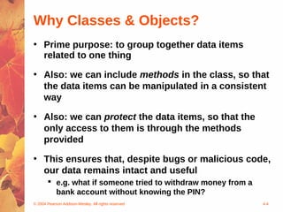 Why Classes & Objects?
• Prime purpose: to group together data items
  related to one thing

• Also: we can include methods in the class, so that
  the data items can be manipulated in a consistent
  way

• Also: we can protect the data items, so that the
  only access to them is through the methods
  provided

• This ensures that, despite bugs or malicious code,
  our data remains intact and useful
        e.g. what if someone tried to withdraw money from a
         bank account without knowing the PIN?
© 2004 Pearson Addison-Wesley. All rights reserved             4-4
 