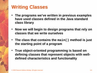 Writing Classes
• The programs we’ve written in previous examples
  have used classes defined in the Java standard
  class library

• Now we will begin to design programs that rely on
  classes that we write ourselves

• The class that contains the main() method is just
  the starting point of a program

• True object-oriented programming is based on
  defining classes that represent objects with well-
  defined characteristics and functionality


© 2004 Pearson Addison-Wesley. All rights reserved   4-5
 