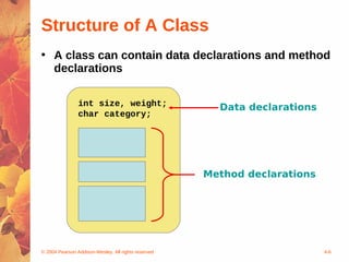 Structure of A Class
• A class can contain data declarations and method
  declarations

                int size, weight;                      Data declarations
                char category;




                                                     Method declarations




© 2004 Pearson Addison-Wesley. All rights reserved                         4-6
 