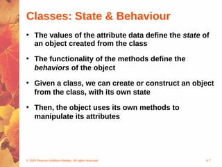 Classes: State & Behaviour
• The values of the attribute data define the state of
  an object created from the class

• The functionality of the methods define the
  behaviors of the object

• Given a class, we can create or construct an object
  from the class, with its own state

• Then, the object uses its own methods to
  manipulate its attributes




© 2004 Pearson Addison-Wesley. All rights reserved   4-7
 