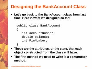 Designing the BankAccount Class
• Let's go back to the BankAccount class from last
  time. Here is what we designed so far:

   public class BankAccount
   {
       int accountNumber;
       double balance;
       int PinNumber;
   }
• These are the attributes, or the state, that each
  object constructed from the class will have.
• The first method we need to write is a constructor
  method.
© 2004 Pearson Addison-Wesley. All rights reserved   4-8
 