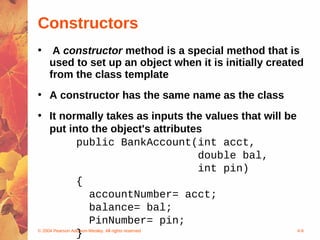 Constructors
•    A constructor method is a special method that is
    used to set up an object when it is initially created
    from the class template
• A constructor has the same name as the class
• It normally takes as inputs the values that will be
     put into the object's attributes
                 public BankAccount(int acct,
                                                   double bal,
                                                   int pin)
                 {
                       accountNumber= acct;
                       balance= bal;
                       PinNumber= pin;
                 }
© 2004 Pearson Addison-Wesley. All rights reserved             4-9
 