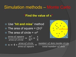 Simulation methods – Monte Carlo
“Find the value of ”
 Use “hit and miss” method
 The area of square = (2r)2
 The area of circle = r2

𝑎𝑟𝑒𝑎 𝑜𝑓 𝑠𝑞𝑢𝑎𝑟𝑒
𝑎𝑟𝑒𝑎 𝑜𝑓 𝑐𝑖𝑟𝑐𝑙𝑒
=
4𝑟2
𝑟2 =
4

  = 4 ∗
𝑎𝑟𝑒𝑎 𝑜𝑓 𝑐𝑖𝑟𝑐𝑙𝑒
𝑎𝑟𝑒𝑎 𝑜𝑓 𝑠𝑞𝑢𝑎𝑟𝑒
=
𝑛𝑢𝑚𝑏𝑒𝑟 𝑜𝑓 𝑑𝑜𝑡𝑠 𝑖𝑛𝑠𝑖𝑑𝑒 𝑐𝑖𝑟𝑐𝑙𝑒
𝑡𝑜𝑡𝑎𝑙 𝑛𝑢𝑚𝑏𝑒𝑟 𝑜𝑓 𝑑𝑜𝑡𝑠
r
 
