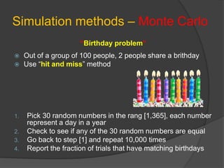 Simulation methods – Monte Carlo
“Birthday problem”
 Out of a group of 100 people, 2 people share a brithday
 Use “hit and miss” method
1. Pick 30 random numbers in the rang [1,365], each number
represent a day in a year
2. Check to see if any of the 30 random numbers are equal
3. Go back to step [1] and repeat 10,000 times
4. Report the fraction of trials that have matching birthdays
 