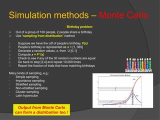 Simulation methods – Monte Carlo
“Birthday problem”
 Out of a group of 100 people, 2 people share a brithday
 Use “sampling from distribution” method
1. Suppose we have the cdf of people’s birthday, F(x)
2. People’s birthday is represented as x = [1, 365]
3. Generate a random values, z, from U [0,1]
4. Compute x = F-1(z)
5. Check to see if any of the 30 random numbers are equal
6. Go back to step [3,4] and repeat 10,000 times
7. Report the fraction of trials that have matching birthdays
Many kinds of sampling, e.g.:
• Simple sampling
• Importance sampling
• Stratified sampling
• Non-stratified sampling
• Cluster sampling
• Latin hypercube
Output from Monte Carlo
can form a distribution too !
 