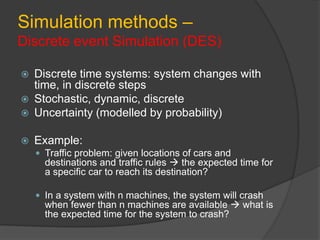 Simulation methods –
Discrete event Simulation (DES)
 Discrete time systems: system changes with
time, in discrete steps
 Stochastic, dynamic, discrete
 Uncertainty (modelled by probability)
 Example:
 Traffic problem: given locations of cars and
destinations and traffic rules  the expected time for
a specific car to reach its destination?
 In a system with n machines, the system will crash
when fewer than n machines are available  what is
the expected time for the system to crash?
 