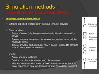 Simulation methods –
Discrete event Simulation (DES)
 Example: Single-server queue
 Estimate expected average delay in queue (line, not service)
 State variables
○ Status of server (idle, busy) – needed to decide what to do with an
arrival
○ Current length of the queue – to know where to store an arrival that
must wait in line
○ Time of arrival of each customer now in queue – needed to compute
time in queue when service starts
 Events
○ Arrival of a new customer
○ Service completion (and departure) of a customer
○ Maybe – end-simulation event (a “fake” event) – whether this is an
event depends on how simulation terminates (a modeling decision)
 