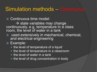 Simulation methods – Continuous
 Continuous time model:
 state variables may change
continuously, e.g. temperature in a class
room, the level of water in a tank
 used extensively in mechanical, chemical,
and electrical engineering
 Example:
 the level of temperature of a liquid
 the level of temperature in a classroom
 the level of water in a tank
 the level of drug concentration in body
 