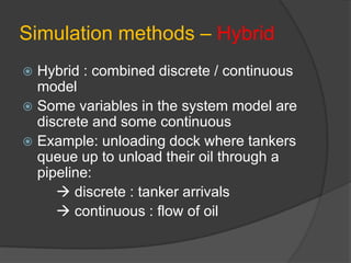Simulation methods – Hybrid
 Hybrid : combined discrete / continuous
model
 Some variables in the system model are
discrete and some continuous
 Example: unloading dock where tankers
queue up to unload their oil through a
pipeline:
 discrete : tanker arrivals
 continuous : flow of oil
 