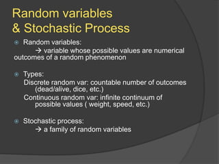 Random variables
& Stochastic Process
 Random variables:
 variable whose possible values are numerical
outcomes of a random phenomenon
 Types:
Discrete random var: countable number of outcomes
(dead/alive, dice, etc.)
Continuous random var: infinite continuum of
possible values ( weight, speed, etc.)
 Stochastic process:
 a family of random variables
 