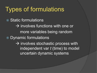 Types of formulations
 Static formulations
 involves functions with one or
more variables being random
 Dynamic formulations
 involves stochastic process with
independent var t (time) to model
uncertain dynamic systems
 