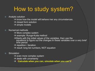 How to study system?
 Analytic solution
 know how the model will behave iner any circumstances.
 closed form solution
 simple models
 Numerical methods
 More complex system
 example: Runge-Kutta method
Starts with the initial values of the variables, then use the
equations to figure out the changes In these variables over a very brief
time period
 repetition / iteration
 result: long list numbers, NOT equation
 Simulation
 even more complex system
 deals with uncertainty
 ”Calculate when you can, simulate when you can’t!”
 