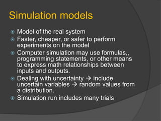 Simulation models
 Model of the real system
 Faster, cheaper, or safer to perform
experiments on the model
 Computer simulation may use formulas,,
programming statements, or other means
to express math relationships between
inputs and outputs.
 Dealing with uncertainty  include
uncertain variables  random values from
a distribution.
 Simulation run includes many trials
 