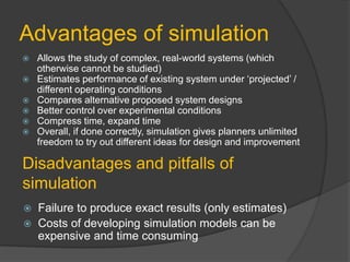 Advantages of simulation
 Allows the study of complex, real-world systems (which
otherwise cannot be studied)
 Estimates performance of existing system under ‘projected’ /
different operating conditions
 Compares alternative proposed system designs
 Better control over experimental conditions
 Compress time, expand time
 Overall, if done correctly, simulation gives planners unlimited
freedom to try out different ideas for design and improvement
Disadvantages and pitfalls of
simulation
 Failure to produce exact results (only estimates)
 Costs of developing simulation models can be
expensive and time consuming
 