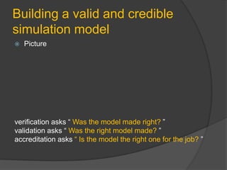 Building a valid and credible
simulation model
 Picture
verification asks “ Was the model made right? ”
validation asks “ Was the right model made? ”
accreditation asks “ Is the model the right one for the job? ”
 