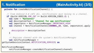 private fun createNotificationChannel() {
// From Android 8.0 (API 26), notifications must belong to a channel.
if (Build.VERSION.SDK_INT >= Build.VERSION_CODES.O) {
val name = "MyChannel"
val descriptionText = "Channel for app notifications"
val importance = NotificationManager.IMPORTANCE_HIGH
val channel = NotificationChannel(CHANNEL_ID, name, importance).apply
{
description = descriptionText
}
// Register channel with the system’s NotificationManager
val notificationManager =
getSystemService(Context.NOTIFICATION_SERVICE) as
NotificationManager
notificationManager.createNotificationChannel(channel)
1. Notification (MainActivity.kt) (3/5)
 