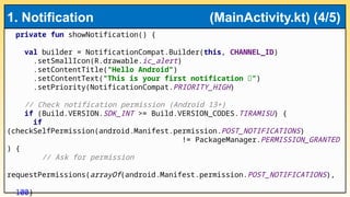 private fun showNotification() {
val builder = NotificationCompat.Builder(this, CHANNEL_ID)
.setSmallIcon(R.drawable.ic_alert)
.setContentTitle("Hello Android")
.setContentText("This is your first notification 🚀")
.setPriority(NotificationCompat.PRIORITY_HIGH)
// Check notification permission (Android 13+)
if (Build.VERSION.SDK_INT >= Build.VERSION_CODES.TIRAMISU) {
if
(checkSelfPermission(android.Manifest.permission.POST_NOTIFICATIONS)
!= PackageManager.PERMISSION_GRANTED
) {
// Ask for permission
requestPermissions(arrayOf(android.Manifest.permission.POST_NOTIFICATIONS),
100)
1. Notification (MainActivity.kt) (4/5)
 