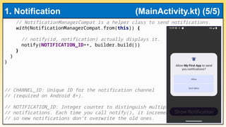 // NotificationManagerCompat is a helper class to send notifications.
with(NotificationManagerCompat.from(this)) {
// notify(id, notification) actually displays it.
notify(NOTIFICATION_ID++, builder.build())
}
}
}
// CHANNEL_ID: Unique ID for the notification channel
// (required on Android 8+).
// NOTIFICATION_ID: Integer counter to distinguish multiple
// notifications. Each time you call notify(), it increments
// so new notifications don’t overwrite the old ones.
1. Notification (MainActivity.kt) (5/5)
 