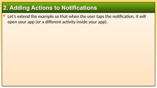  Let’s extend the example so that when the user taps the notification, it will
open your app (or a different activity inside your app).
2. Adding Actions to Notifications
 