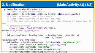 private fun showNotification() {
// Intent to open SecondActivity
val intent = Intent(this, Activity_Second::class.java).apply {
// Clear the current task’s back stack.
// Start Activity_Second as the root activity.
// If the user presses Back, the app will exit instead of going back to
the
// previous activity.
flags = Intent.FLAG_ACTIVITY_NEW_TASK or
Intent.FLAG_ACTIVITY_CLEAR_TASK
}
val pendingIntent: PendingIntent = PendingIntent.getActivity(
this, 0, intent,
PendingIntent.FLAG_IMMUTABLE )
val builder = NotificationCompat.Builder(this, "my_channel_id")
.setSmallIcon(android.R.drawable.ic_dialog_info)
.setContentTitle("Hello from MyApp")
.setContentText("Tap to open SecondActivity")
.setPriority(NotificationCompat.PRIORITY_DEFAULT)
2. Notification (MainActivity.kt) (1/2)
 