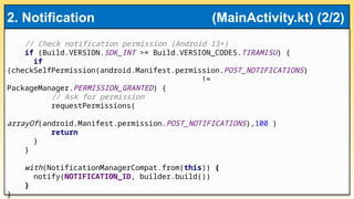 // Check notification permission (Android 13+)
if (Build.VERSION.SDK_INT >= Build.VERSION_CODES.TIRAMISU) {
if
(checkSelfPermission(android.Manifest.permission.POST_NOTIFICATIONS)
!=
PackageManager.PERMISSION_GRANTED) {
// Ask for permission
requestPermissions(
arrayOf(android.Manifest.permission.POST_NOTIFICATIONS),100 )
return
}
}
with(NotificationManagerCompat.from(this)) {
notify(NOTIFICATION_ID, builder.build())
}
}
2. Notification (MainActivity.kt) (2/2)
 