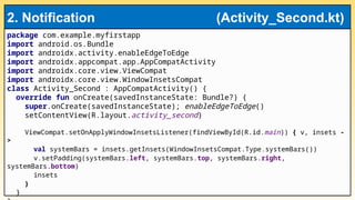 package com.example.myfirstapp
import android.os.Bundle
import androidx.activity.enableEdgeToEdge
import androidx.appcompat.app.AppCompatActivity
import androidx.core.view.ViewCompat
import androidx.core.view.WindowInsetsCompat
class Activity_Second : AppCompatActivity() {
override fun onCreate(savedInstanceState: Bundle?) {
super.onCreate(savedInstanceState); enableEdgeToEdge()
setContentView(R.layout.activity_second)
ViewCompat.setOnApplyWindowInsetsListener(findViewById(R.id.main)) { v, insets -
>
val systemBars = insets.getInsets(WindowInsetsCompat.Type.systemBars())
v.setPadding(systemBars.left, systemBars.top, systemBars.right,
systemBars.bottom)
insets
}
}
2. Notification (Activity_Second.kt)
 