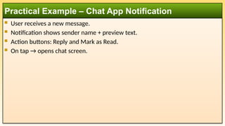  User receives a new message.
 Notification shows sender name + preview text.
 Action buttons: Reply and Mark as Read.
 On tap → opens chat screen.
Practical Example – Chat App Notification
 