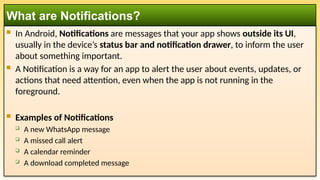  In Android, Notifications are messages that your app shows outside its UI,
usually in the device’s status bar and notification drawer, to inform the user
about something important.
 A Notification is a way for an app to alert the user about events, updates, or
actions that need attention, even when the app is not running in the
foreground.
 Examples of Notifications
 A new WhatsApp message
 A missed call alert
 A calendar reminder
 A download completed message
What are Notifications?
 