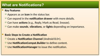  Key Features
 Appears as an icon in the status bar.
 Can expand in the notification drawer with more details.
 Can have actions (e.g., Reply, Mark as Read, Snooze).
 Can make sounds, vibrations, or lights depending on importance.
 Basic Steps to Create a Notification
 Create a Notification Channel (Android 8.0+).
 Use NotificationCompat.Builder to define content.
 Use NotificationManager to issue the notification.
What are Notifications?
 