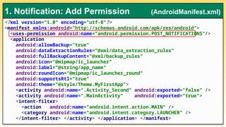 <?xml version="1.0" encoding="utf-8"?>
<manifest xmlns:android="http://schemas.android.com/apk/res/android">
<uses-permission android:name="android.permission.POST_NOTIFICATIONS"/>
<application
android:allowBackup="true"
android:dataExtractionRules="@xml/data_extraction_rules"
android:fullBackupContent="@xml/backup_rules"
android:icon="@mipmap/ic_launcher"
android:label="@string/app_name"
android:roundIcon="@mipmap/ic_launcher_round"
android:supportsRtl="true"
android:theme="@style/Theme.MyFirstApp">
<activity android:name=".Activity_Second" android:exported="false" />
<activity android:name=".MainActivity" android:exported="true">
<intent-filter>
<action android:name="android.intent.action.MAIN" />
<category android:name="android.intent.category.LAUNCHER" />
</intent-filter> </activity> </application> </manifest>
1. Notification: Add Permission (AndroidManifest.xml)
 