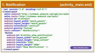 <?xml version="1.0" encoding="utf-8"?>
<LinearLayout
xmlns:android="http://schemas.android.com/apk/res/android"
xmlns:tools="http://schemas.android.com/tools"
android:id="@+id/main"
android:layout_width="match_parent"
android:layout_height="match_parent"
android:orientation="vertical"
android:gravity="bottom"
tools:context=".MainActivity">
<Button
android:id="@+id/btn_show_notification"
android:layout_width="match_parent"
android:layout_height="wrap_content"
android:textSize="32dp"
android:layout_margin="20dp"
android:text="Show Notification" />
</LinearLayout>
1. Notification (activity_main.xml)
 