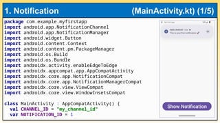 package com.example.myfirstapp
import android.app.NotificationChannel
import android.app.NotificationManager
import android.widget.Button
import android.content.Context
import android.content.pm.PackageManager
import android.os.Build
import android.os.Bundle
import androidx.activity.enableEdgeToEdge
import androidx.appcompat.app.AppCompatActivity
import androidx.core.app.NotificationCompat
import androidx.core.app.NotificationManagerCompat
import androidx.core.view.ViewCompat
import androidx.core.view.WindowInsetsCompat
class MainActivity : AppCompatActivity() {
val CHANNEL_ID = "my_channel_id"
var NOTIFICATION_ID = 1
1. Notification (MainActivity.kt) (1/5)
 