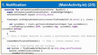 override fun onCreate(savedInstanceState: Bundle?) {
super.onCreate(savedInstanceState); enableEdgeToEdge()
setContentView(R.layout.activity_main)
ViewCompat.setOnApplyWindowInsetsListener(findViewById(R.id.main)) { v, insets -
>
val systemBars = insets.getInsets(WindowInsetsCompat.Type.systemBars())
v.setPadding(systemBars.left, systemBars.top, systemBars.right,
systemBars.bottom)
insets
}
// Calls a helper function to create a notification channel (for Android
8+).
createNotificationChannel() // Step 1: Create channel once
// Step 2: Find button and set listener
val button = findViewById<Button>(R.id.btn_show_notification)
button.setOnClickListener {
showNotification()
1. Notification (MainActivity.kt) (2/5)
 