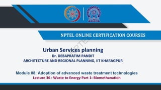 Urban Services planning
Dr. DEBAPRATIM PANDIT
ARCHITECTURE AND REGIONAL PLANNING, IIT KHARAGPUR
Module 08: Adoption of advanced waste treatment technologies
Lecture 36 : Waste to Energy Part 1: Biomethanation
N
P
T
E
L
 