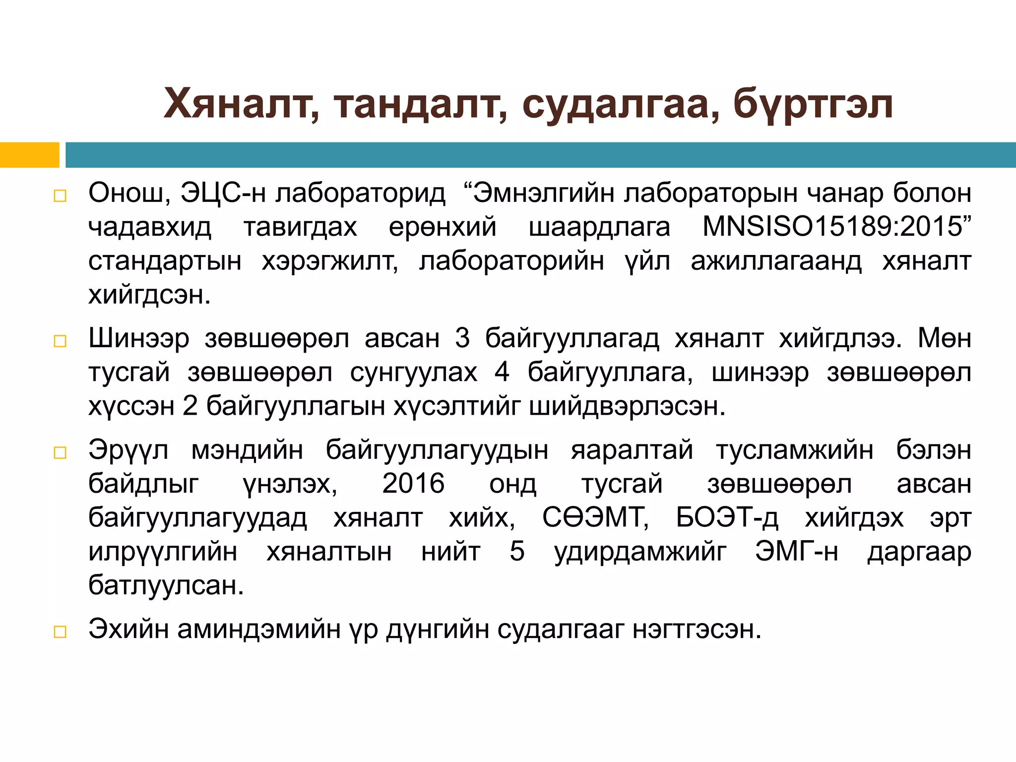 Хяналт, тандалт, судалгаа, бүртгэл
 Онош, ЭЦС-н лабораторид “Эмнэлгийн лабораторын чанар болон
чадавхид тавигдах ерөнхий шаардлага MNSISO15189:2015”
стандартын хэрэгжилт, лабораторийн үйл ажиллагаанд хяналт
хийгдсэн.
 Шинээр зөвшөөрөл авсан 3 байгууллагад хяналт хийгдлээ. Мөн
тусгай зөвшөөрөл сунгуулах 4 байгууллага, шинээр зөвшөөрөл
хүссэн 2 байгууллагын хүсэлтийг шийдвэрлэсэн.
 Эрүүл мэндийн байгууллагуудын яаралтай тусламжийн бэлэн
байдлыг үнэлэх, 2016 онд тусгай зөвшөөрөл авсан
байгууллагуудад хяналт хийх, СӨЭМТ, БОЭТ-д хийгдэх эрт
илрүүлгийн хяналтын нийт 5 удирдамжийг ЭМГ-н даргаар
батлуулсан.
 Эхийн аминдэмийн үр дүнгийн судалгааг нэгтгэсэн.
 