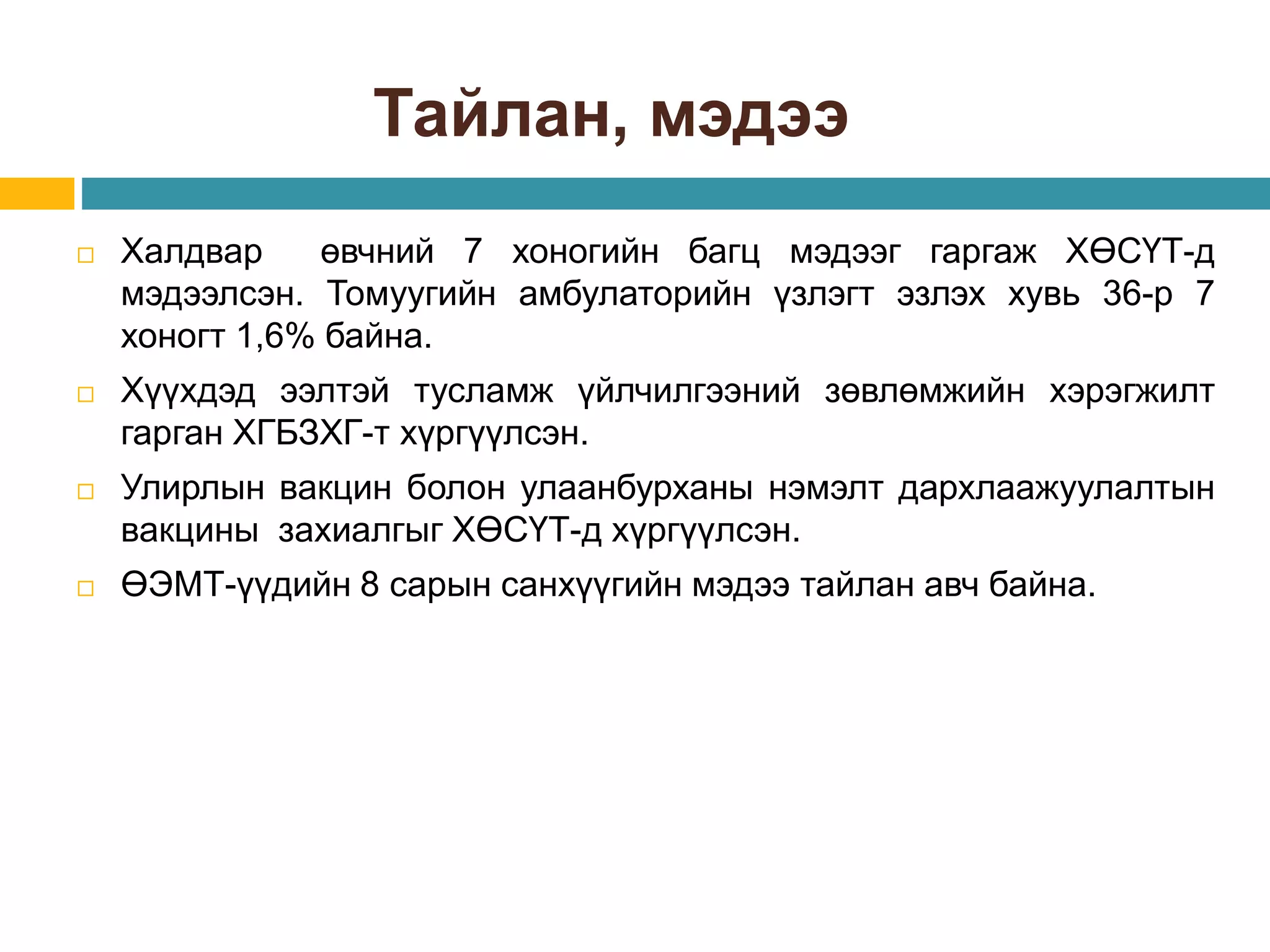 Тайлан, мэдээ
 Халдвар өвчний 7 хоногийн багц мэдээг гаргаж ХӨСҮТ-д
мэдээлсэн. Томуугийн амбулаторийн үзлэгт эзлэх хувь 36-р 7
хоногт 1,6% байна.
 Хүүхдэд ээлтэй тусламж үйлчилгээний зөвлөмжийн хэрэгжилт
гарган ХГБЗХГ-т хүргүүлсэн.
 Улирлын вакцин болон улаанбурханы нэмэлт дархлаажуулалтын
вакцины захиалгыг ХӨСҮТ-д хүргүүлсэн.
 ӨЭМТ-үүдийн 8 сарын санхүүгийн мэдээ тайлан авч байна.
 