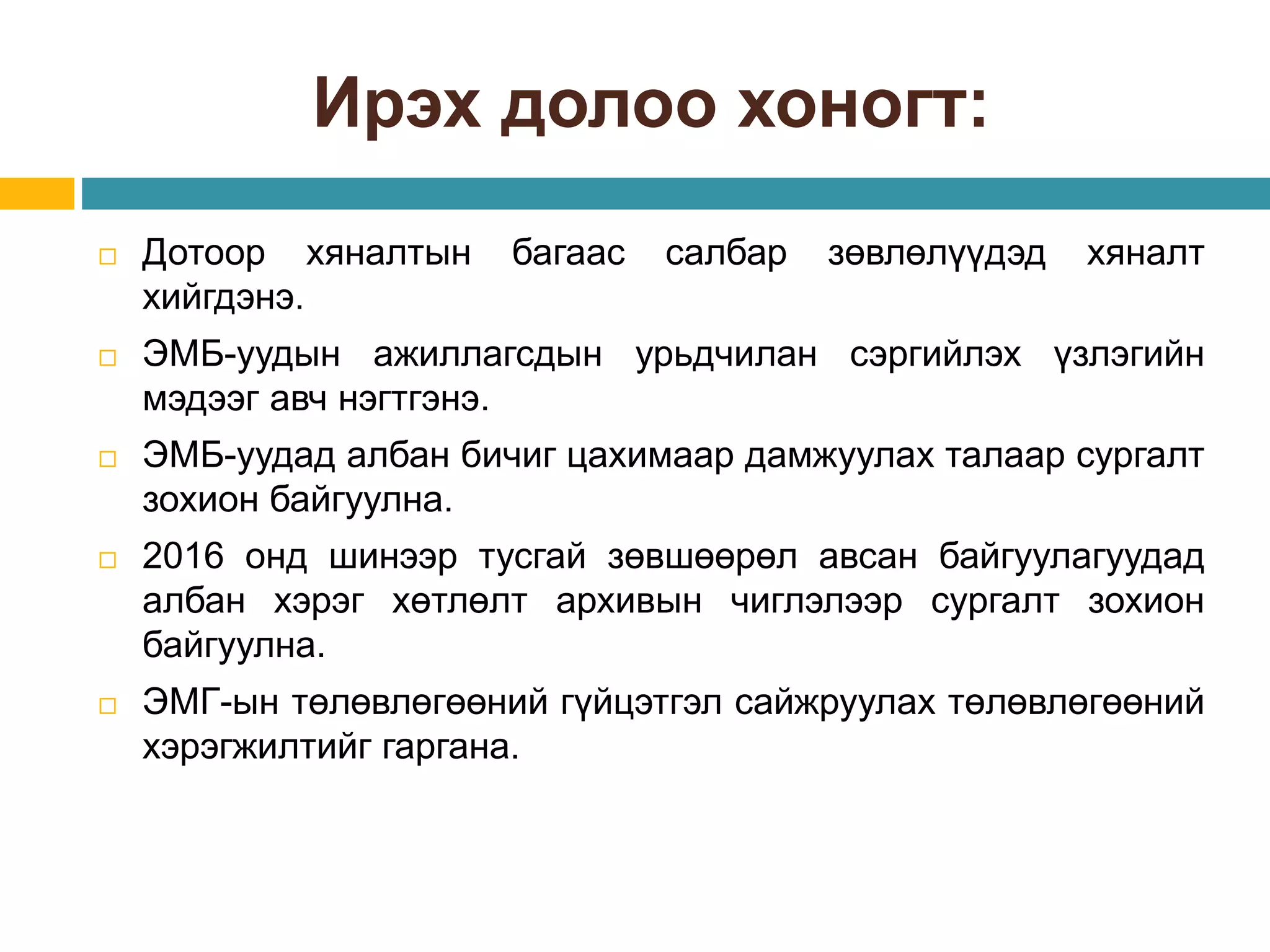 Ирэх долоо хоногт:
 Дотоор хяналтын багаас салбар зөвлөлүүдэд хяналт
хийгдэнэ.
 ЭМБ-уудын ажиллагсдын урьдчилан сэргийлэх үзлэгийн
мэдээг авч нэгтгэнэ.
 ЭМБ-уудад албан бичиг цахимаар дамжуулах талаар сургалт
зохион байгуулна.
 2016 онд шинээр тусгай зөвшөөрөл авсан байгуулагуудад
албан хэрэг хөтлөлт архивын чиглэлээр сургалт зохион
байгуулна.
 ЭМГ-ын төлөвлөгөөний гүйцэтгэл сайжруулах төлөвлөгөөний
хэрэгжилтийг гаргана.
 